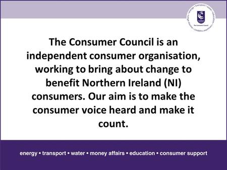 The Consumer Council is an independent consumer organisation, working to bring about change to benefit Northern Ireland (NI) consumers. Our aim is to make.