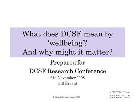© Linguistic Landscapes 2008 What does DCSF mean by ‘wellbeing’? And why might it matter? Prepared for DCSF Research Conference 21 st November 2008 Gill.