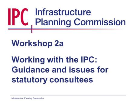 Infrastructure Planning Commission Workshop 2a Working with the IPC: Guidance and issues for statutory consultees.