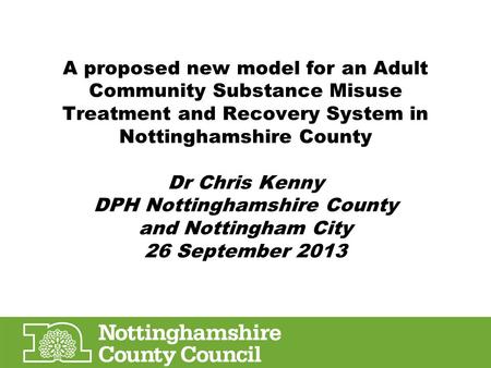 A proposed new model for an Adult Community Substance Misuse Treatment and Recovery System in Nottinghamshire County Dr Chris Kenny DPH Nottinghamshire.