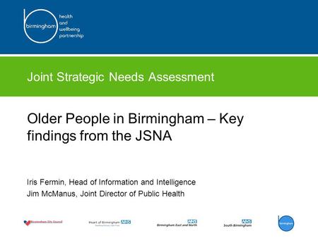 Joint Strategic Needs Assessment Older People in Birmingham – Key findings from the JSNA Iris Fermin, Head of Information and Intelligence Jim McManus,