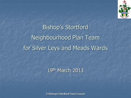 © Bishop’s Stortford Town Council Bishop’s Stortford Neighbourhood Plan Team for Silver Leys and Meads Wards 19 th March 2013.