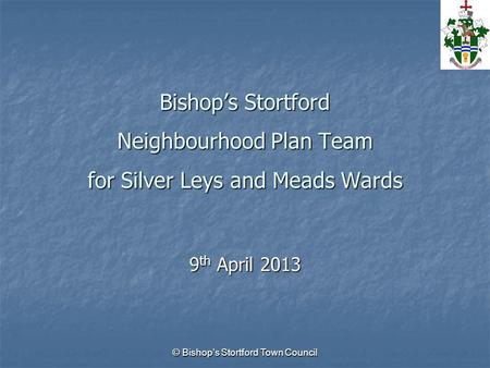 © Bishop’s Stortford Town Council Bishop’s Stortford Neighbourhood Plan Team for Silver Leys and Meads Wards 9 th April 2013.