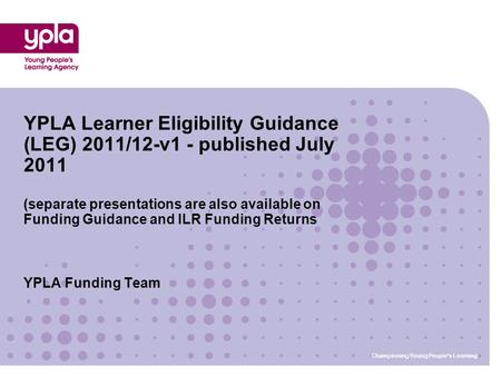 Championing Young People’s Learning YPLA Funding Team YPLA Learner Eligibility Guidance (LEG) 2011/12-v1 - published July 2011 (separate presentations.