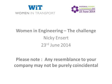 Women in Engineering – The challenge Nicky Ensert 23 rd June 2014 Please note : Any resemblance to your company may not be purely coincidental.