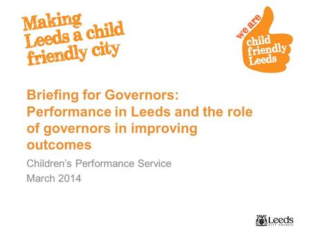 Briefing for Governors: Performance in Leeds and the role of governors in improving outcomes Children’s Performance Service March 2014.
