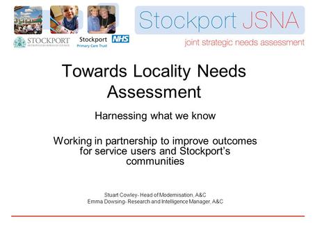 Towards Locality Needs Assessment Harnessing what we know Working in partnership to improve outcomes for service users and Stockport’s communities Stuart.