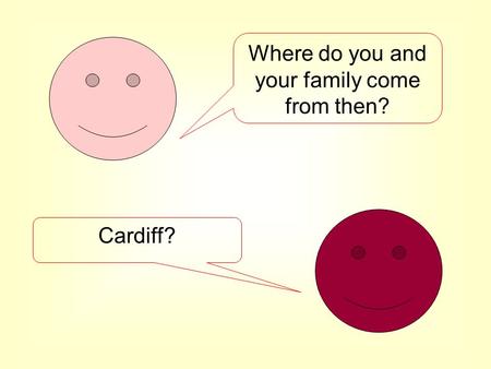 Where do you and your family come from then? Cardiff?