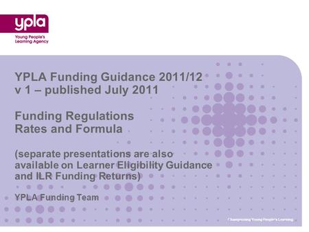 YPLA Funding Team YPLA Funding Guidance 2011/12 v 1 – published July 2011 Funding Regulations Rates and Formula (separate presentations are also available.