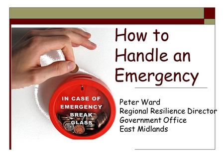 How to Handle an Emergency Peter Ward Regional Resilience Director Government Office East Midlands.