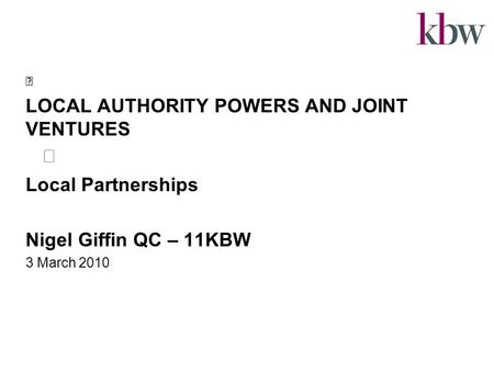 LOCAL AUTHORITY POWERS AND JOINT VENTURES Local Partnerships Nigel Giffin QC – 11KBW 3 March 2010.