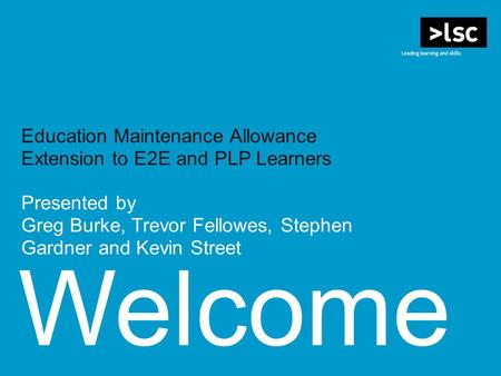 Welcome Education Maintenance Allowance Extension to E2E and PLP Learners Presented by Greg Burke, Trevor Fellowes, Stephen Gardner and Kevin Street.
