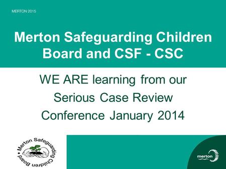 Merton Safeguarding Children Board and CSF - CSC WE ARE learning from our Serious Case Review Conference January 2014.