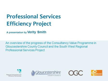 Professional Services Efficiency Project A presentation by Verity Smith An overview of the progress of the Consultancy Value Programme in Gloucestershire.