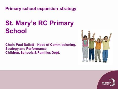 Primary school expansion strategy St. Mary’s RC Primary School Chair: Paul Ballatt – Head of Commissioning, Strategy and Performance Children, Schools.