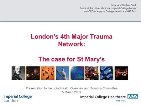 Professor Stephen Smith Principal, Faculty of Medicine, Imperial College London and CEO of Imperial College Healthcare NHS Trust London’s 4th Major Trauma.
