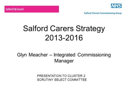 Salford Carers Strategy 2013-2016 Glyn Meacher – Integrated Commissioning Manager PRESENTATION TO CLUSTER 2 SCRUTINY SELECT COMMITTEE.