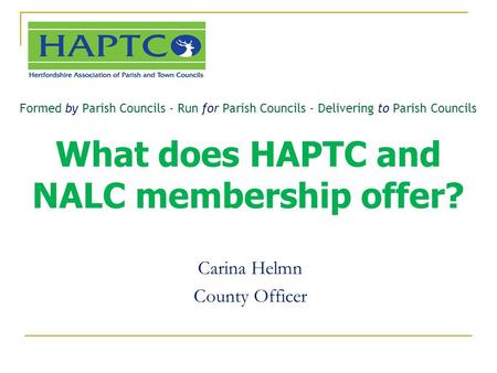 Formed by Parish Councils - Run for Parish Councils - Delivering to Parish Councils What does HAPTC and NALC membership offer? Carina Helmn County Officer.