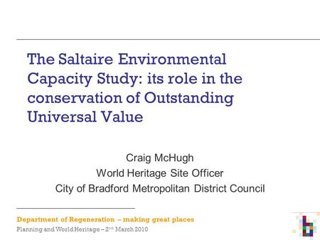 Department of Regeneration – making great places Planning and World Heritage – 2 nd March 2010 The Saltaire Environmental Capacity Study: its role in the.