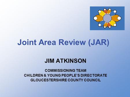 Joint Area Review (JAR) JIM ATKINSON COMMISSIONING TEAM CHILDREN & YOUNG PEOPLE’S DIRECTORATE GLOUCESTERSHIRE COUNTY COUNCIL.