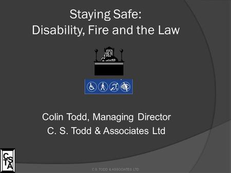 Staying Safe: Disability, Fire and the Law Colin Todd, Managing Director C. S. Todd & Associates Ltd C.S. TODD & ASSOCIATES LTD C S T A.