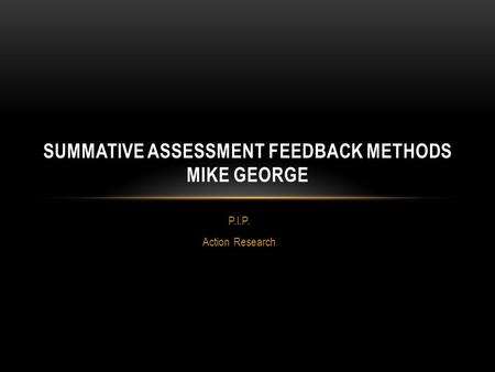 P.I.P. Action Research SUMMATIVE ASSESSMENT FEEDBACK METHODS MIKE GEORGE.