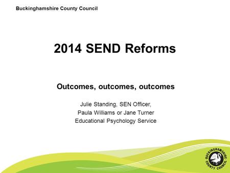 2014 SEND Reforms Outcomes, outcomes, outcomes Julie Standing, SEN Officer, Paula Williams or Jane Turner Educational Psychology Service Buckinghamshire.