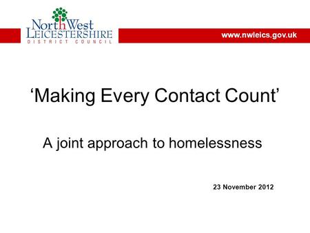 ‘Making Every Contact Count’ A joint approach to homelessness 23 November 2012 www.nwleics.gov.uk.
