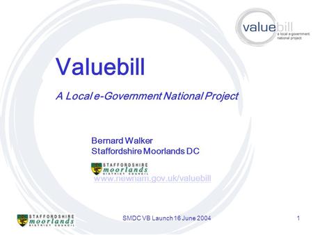SMDC VB Launch 16 June 20041 Valuebill www.newham.gov.uk/valuebill A Local e-Government National Project Bernard Walker Staffordshire Moorlands DC.