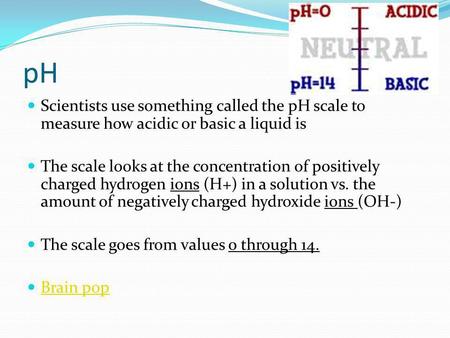 PH Scientists use something called the pH scale to measure how acidic or basic a liquid is The scale looks at the concentration of positively charged hydrogen.