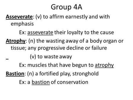 Group 4A Asseverate: (v) to affirm earnestly and with emphasis Ex: asseverate their loyalty to the cause Atrophy: (n) the wasting away of a body organ.