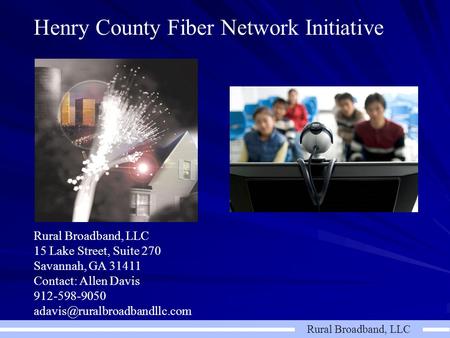 Rural Broadband, LLC Henry County Fiber Network Initiative Rural Broadband, LLC 15 Lake Street, Suite 270 Savannah, GA 31411 Contact: Allen Davis 912-598-9050.