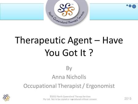 ©2013 North Queensland Therapy Services Pty Ltd. Not to be copied or reproduced without consent. 2013 Therapeutic Agent – Have You Got It ? By Anna Nicholls.