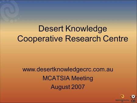 Desert Knowledge Cooperative Research Centre www.desertknowledgecrc.com.au MCATSIA Meeting August 2007.