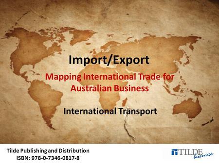 Tilde Publishing and Distribution ISBN: 978-0-7346-0817-8 Import/Export Mapping International Trade for Australian Business International Transport.