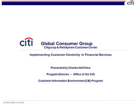 Conference.IBM.14 July 2006 Global Consumer Group Citigroup & WebSphere Customer Center Implementing Customer-Centricity in Financial Services Presented.
