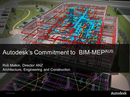 © 2009 Autodesk Autodesk’s Commitment to BIM-MEP AUS Rob Malkin, Director ANZ Architecture, Engineering and Construction.