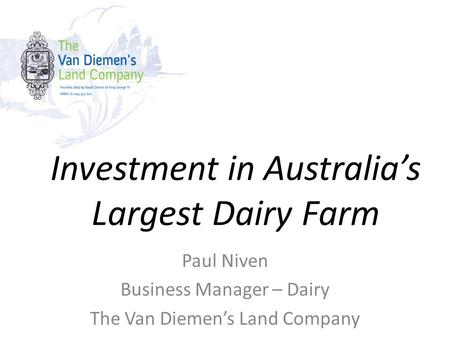 Investment in Australia’s Largest Dairy Farm Paul Niven Business Manager – Dairy The Van Diemen’s Land Company.