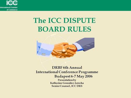 The ICC DISPUTE BOARD RULES DRBF 6th Annual International Conference Programme Budapest 6-7 May 2006 Presentation by Katherine González Arrocha Senior.