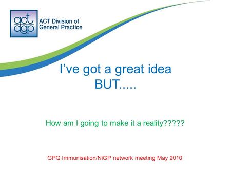 I’ve got a great idea BUT..... GPQ Immunisation/NiGP network meeting May 2010 How am I going to make it a reality?????