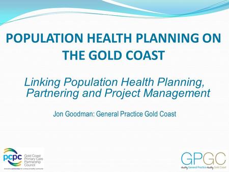 POPULATION HEALTH PLANNING ON THE GOLD COAST Linking Population Health Planning, Partnering and Project Management Jon Goodman: General Practice Gold Coast.