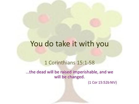 You do take it with you 1 Corinthians 15:1-58...the dead will be raised imperishable, and we will be changed. (1 Cor 15:52b NIV)