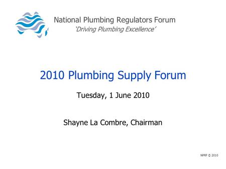 National Plumbing Regulators Forum ‘Driving Plumbing Excellence’ 2010 Plumbing Supply Forum Tuesday, 1 June 2010 Shayne La Combre, Chairman NPRF © 2010.