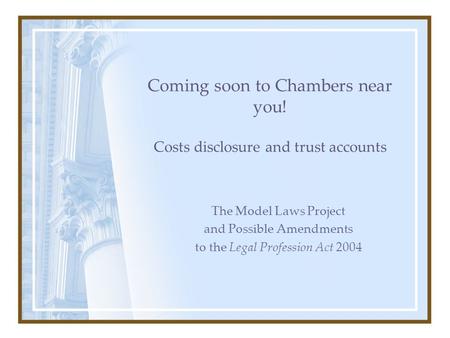 Coming soon to Chambers near you! Costs disclosure and trust accounts The Model Laws Project and Possible Amendments to the Legal Profession Act 2004.