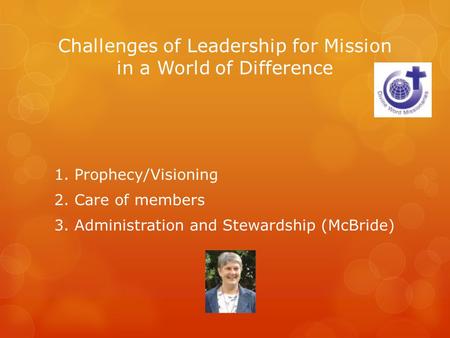 Challenges of Leadership for Mission in a World of Difference 1. Prophecy/Visioning 2. Care of members 3. Administration and Stewardship (McBride)