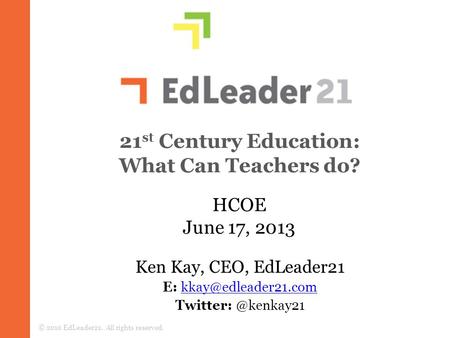 21 st Century Education: What Can Teachers do? © 2010 EdLeader21. All rights reserved. HCOE June 17, 2013 Ken Kay, CEO, EdLeader21 E: