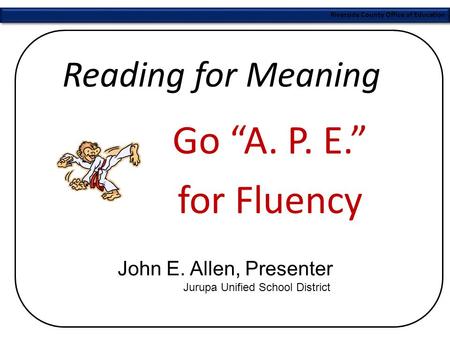 Riverside County Office of Education Reading for Meaning Go “A. P. E.” for Fluency John E. Allen, Presenter Jurupa Unified School District.