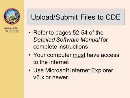 JACK O’CONNELL State Superintendent of Public Instruction Upload/Submit Files to CDE Refer to pages 52-54 of the Detailed Software Manual for complete.