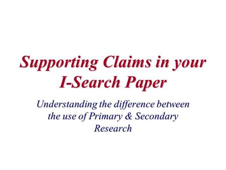 Supporting Claims in your I-Search Paper Understanding the difference between the use of Primary & Secondary Research.