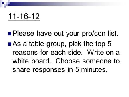 11-16-12 Please have out your pro/con list. As a table group, pick the top 5 reasons for each side. Write on a white board. Choose someone to share responses.